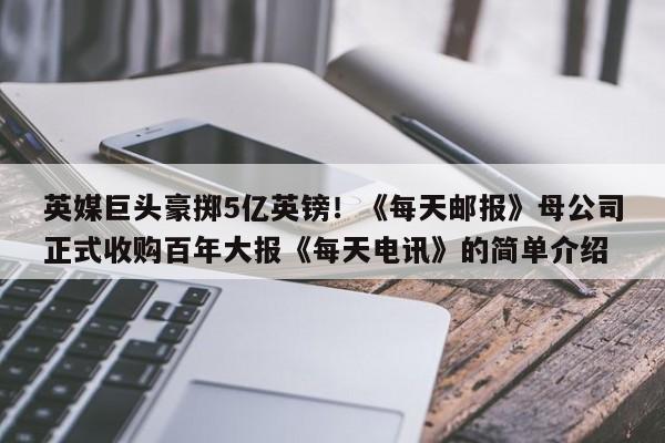 英媒巨头豪掷5亿英镑!《每天邮报》母公司正式收购百年大报《每天电讯》的简单介绍