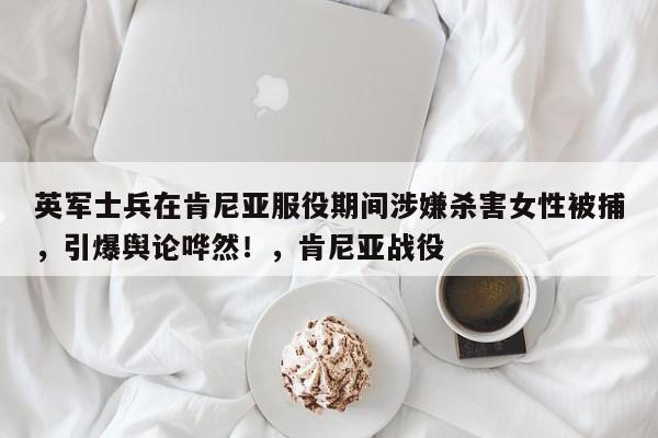 英军士兵在肯尼亚服役期间涉嫌杀害女性被捕,引爆舆论哗然!,肯尼亚战役