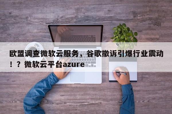 欧盟调查微软云服务,谷歌撤诉引爆行业震动!?微软云平台azure
