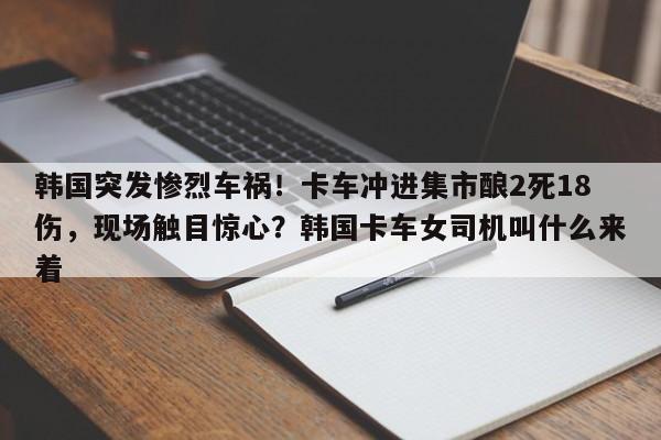 韩国突发惨烈车祸!卡车冲进集市酿2死18伤,现场触目惊心?韩国卡车女司机叫什么来着