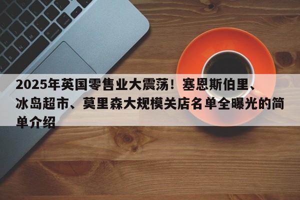 2025年英国零售业大震荡!塞恩斯伯里、冰岛超市、莫里森大规模关店名单全曝光的简单介绍