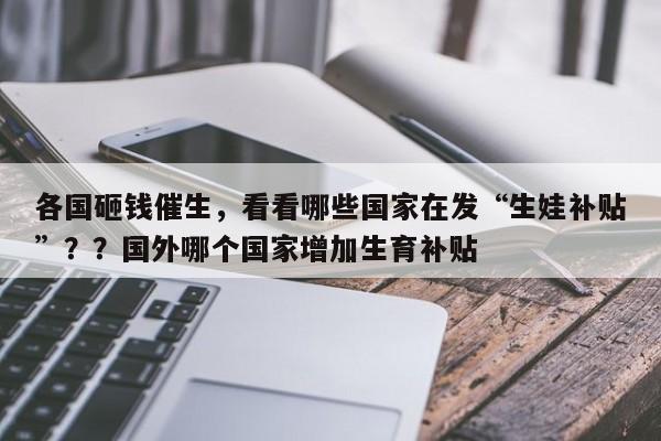 各国砸钱催生,看看哪些国家在发“生娃补贴”??国外哪个国家增加生育补贴