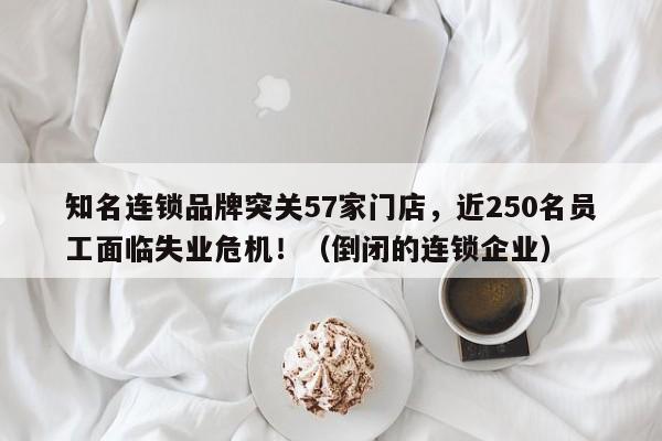 知名连锁品牌突关57家门店,近250名员工面临失业危机!(倒闭的连锁企业)