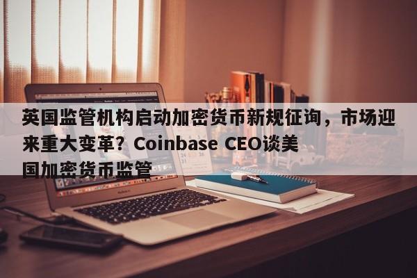 英国监管机构启动加密货币新规征询,市场迎来重大变革?Coinbase CEO谈美国加密货币监管