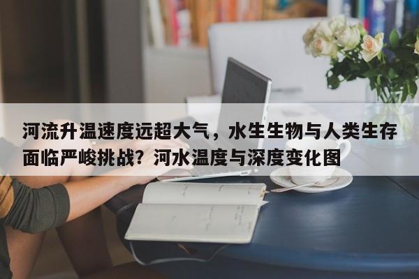 河流升温速度远超大气,水生生物与人类生存面临严峻挑战?河水温度与深度变化图