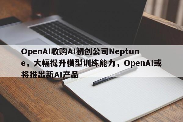 OpenAI收购AI初创公司Neptune,大幅提升模型训练能力,OpenAI或将推出新AI产品