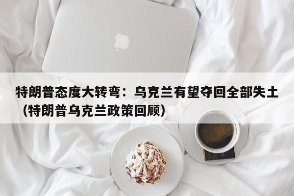 特朗普态度大转弯:乌克兰有望夺回全部失土(特朗普乌克兰政策回顾)