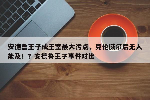 安德鲁王子成王室最大污点,克伦威尔后无人能及!?安德鲁王子事件对比