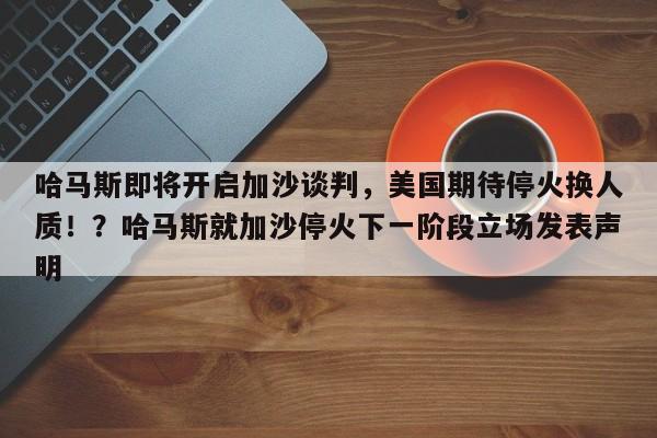 哈马斯即将开启加沙谈判,美国期待停火换人质!?哈马斯就加沙停火下一阶段立场发表声明