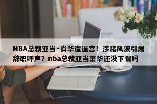 NBA总裁亚当·肖华遭逼宫!涉赌风波引爆辞职呼声?nba总裁亚当萧华还没下课吗