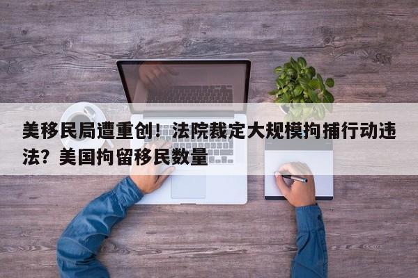 美移民局遭重创!法院裁定大规模拘捕行动违法?美国拘留移民数量