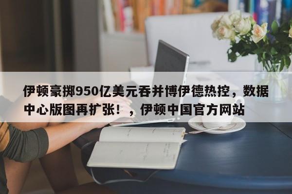 伊顿豪掷950亿美元吞并博伊德热控,数据中心版图再扩张!,伊顿中国官方网站