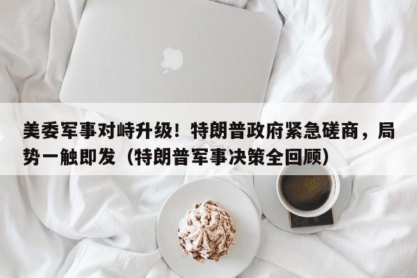 美委军事对峙升级!特朗普政府紧急磋商,局势一触即发(特朗普军事决策全回顾)