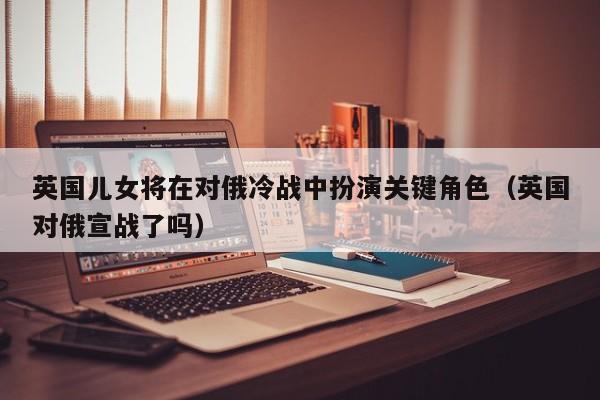 英国儿女将在对俄冷战中扮演关键角色(英国对俄宣战了吗)