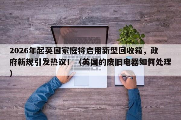 2026年起英国家庭将启用新型回收箱,政府新规引发热议!(英国的废旧电器如何处理)