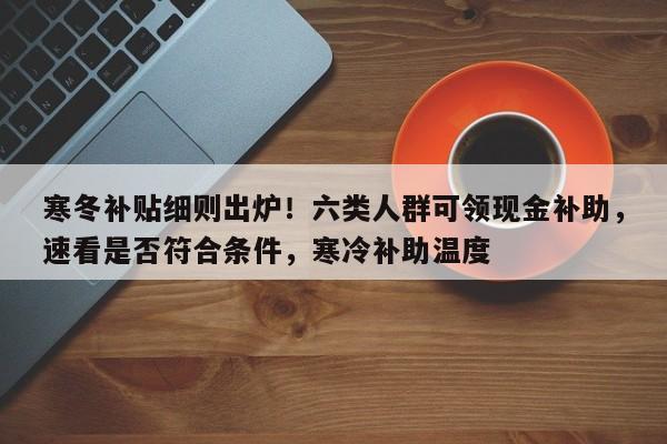 寒冬补贴细则出炉!六类人群可领现金补助,速看是否符合条件,寒冷补助温度