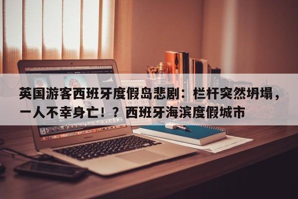 英国游客西班牙度假岛悲剧:栏杆突然坍塌,一人不幸身亡!?西班牙海滨度假城市