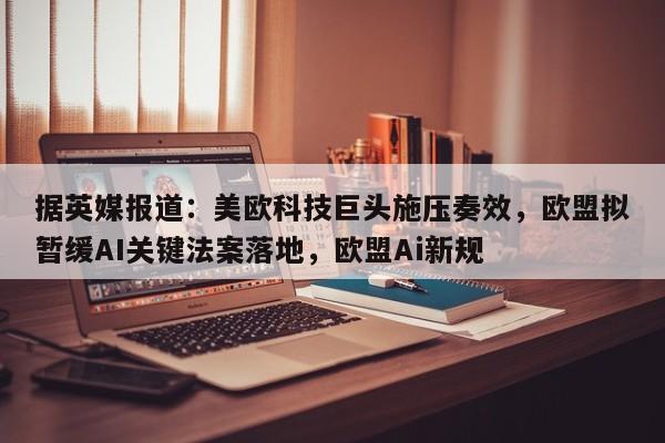 据英媒报道:美欧科技巨头施压奏效,欧盟拟暂缓AI关键法案落地,欧盟Ai新规