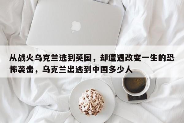 从战火乌克兰逃到英国,却遭遇改变一生的恐怖袭击,乌克兰出逃到中国多少人