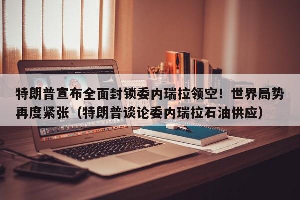 特朗普宣布全面封锁委内瑞拉领空!世界局势再度紧张(特朗普谈论委内瑞拉石油供应)