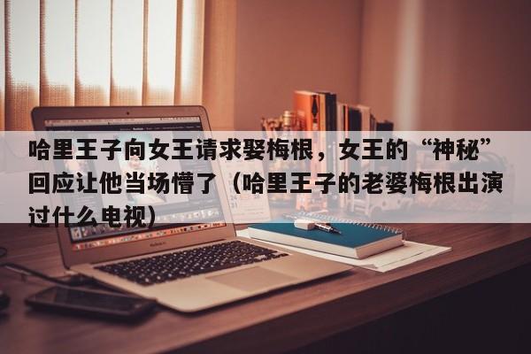 哈里王子向女王请求娶梅根,女王的“神秘”回应让他当场懵了(哈里王子的老婆梅根出演过什么电视)