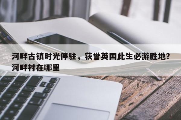 河畔古镇时光停驻,获誉英国此生必游胜地?河畔村在哪里