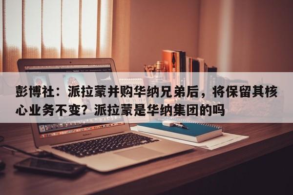 彭博社:派拉蒙并购华纳兄弟后,将保留其核心业务不变?派拉蒙是华纳集团的吗