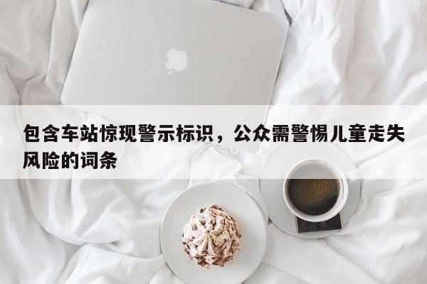 包含车站惊现警示标识,公众需警惕儿童走失风险的词条