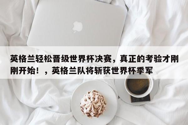英格兰轻松晋级世界杯决赛,真正的考验才刚刚开始!,英格兰队将斩获世界杯季军