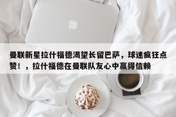 曼联新星拉什福德渴望长留巴萨,球迷疯狂点赞!,拉什福德在曼联队友心中赢得信赖