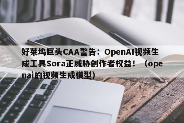 好莱坞巨头CAA警告:OpenAI视频生成工具Sora正威胁创作者权益!(openai的视频生成模型)