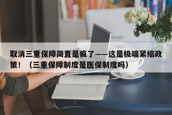 取消三重保障简直是疯了——这是极端紧缩政策!(三重保障制度是医保制度吗)
