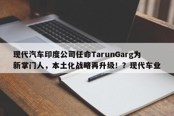 现代汽车印度公司任命TarunGarg为新掌门人,本土化战略再升级!?现代车业