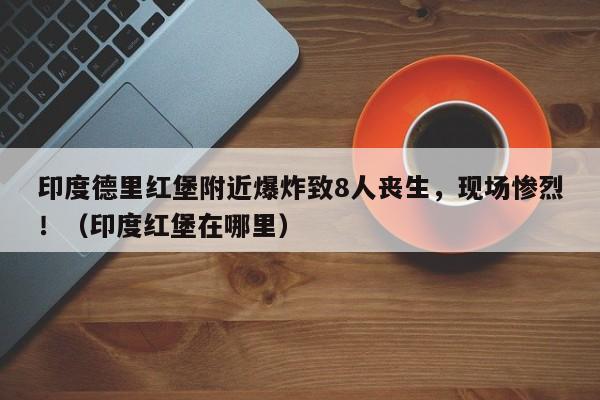 印度德里红堡附近爆炸致8人丧生,现场惨烈!(印度红堡在哪里)