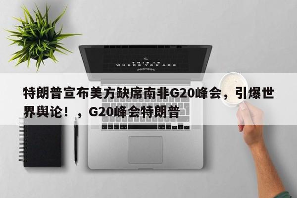 特朗普宣布美方缺席南非G20峰会,引爆世界舆论!,G20峰会特朗普