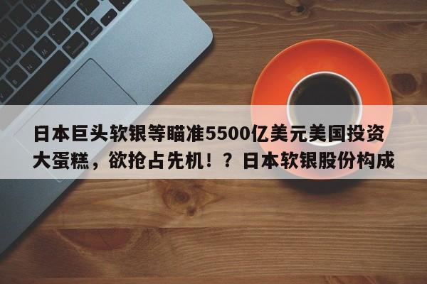 日本巨头软银等瞄准5500亿美元美国投资大蛋糕,欲抢占先机!?日本软银股份构成