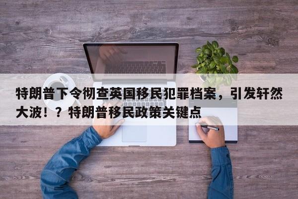 特朗普下令彻查英国移民犯罪档案,引发轩然大波!?特朗普移民政策关键点