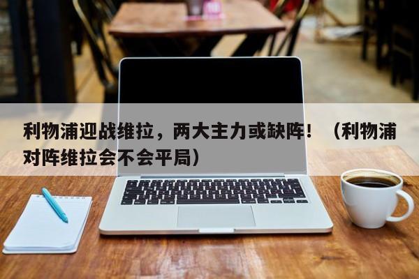 利物浦迎战维拉,两大主力或缺阵!(利物浦对阵维拉会不会平局)