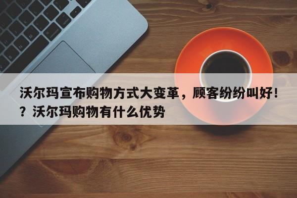 沃尔玛宣布购物方式大变革,顾客纷纷叫好!?沃尔玛购物有什么优势