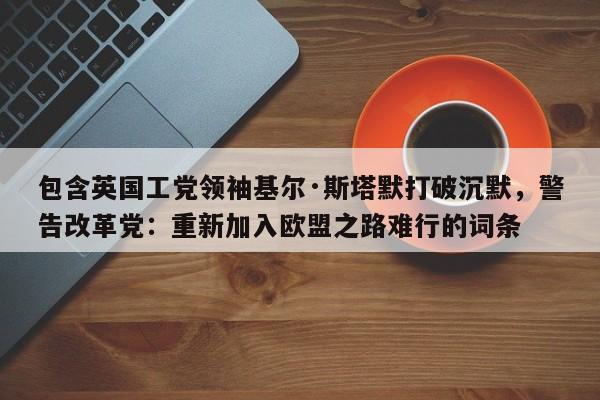 包含英国工党领袖基尔·斯塔默打破沉默,警告改革党:重新加入欧盟之路难行的词条