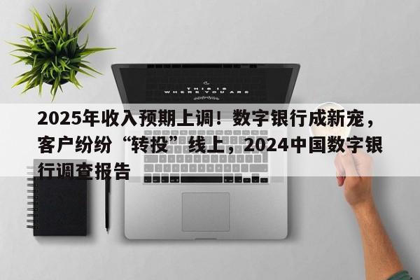 2025年收入预期上调!数字银行成新宠,客户纷纷“转投”线上,2024中国数字银行调查报告