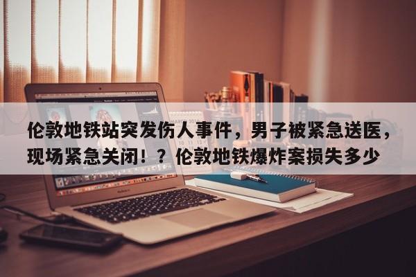 伦敦地铁站突发伤人事件,男子被紧急送医,现场紧急关闭!?伦敦地铁爆炸案损失多少