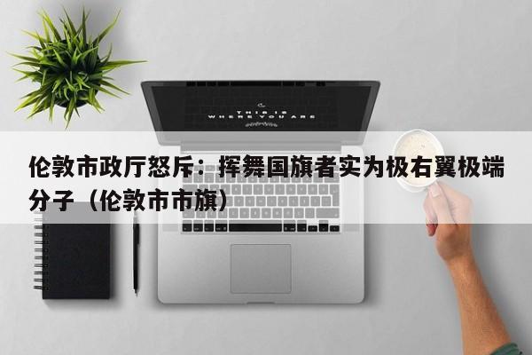 伦敦市政厅怒斥:挥舞国旗者实为极右翼极端分子(伦敦市市旗)