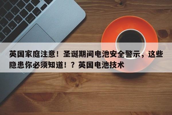 英国家庭注意!圣诞期间电池安全警示,这些隐患你必须知道!?英国电池技术
