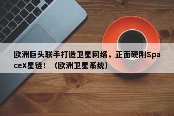 欧洲巨头联手打造卫星网络,正面硬刚SpaceX星链!(欧洲卫星系统)