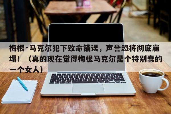 梅根·马克尔犯下致命错误,声誉恐将彻底崩塌!(真的现在觉得梅根马克尔是个特别蠢的一个女人)