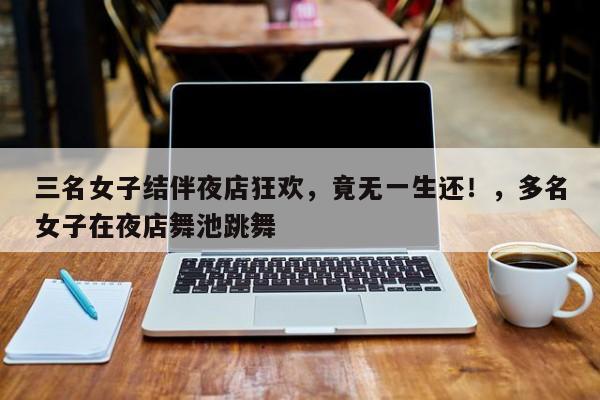 三名女子结伴夜店狂欢,竟无一生还!,多名女子在夜店舞池跳舞
