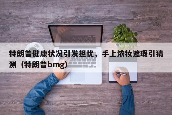 特朗普健康状况引发担忧,手上浓妆遮瑕引猜测(特朗普bmg)