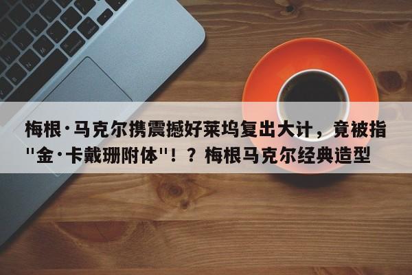 梅根·马克尔携震撼好莱坞复出大计,竟被指