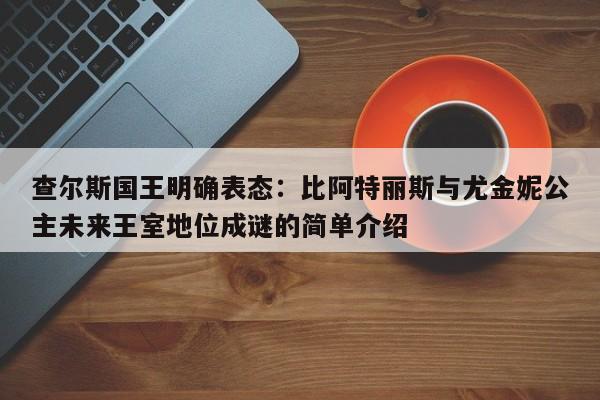 查尔斯国王明确表态:比阿特丽斯与尤金妮公主未来王室地位成谜的简单介绍